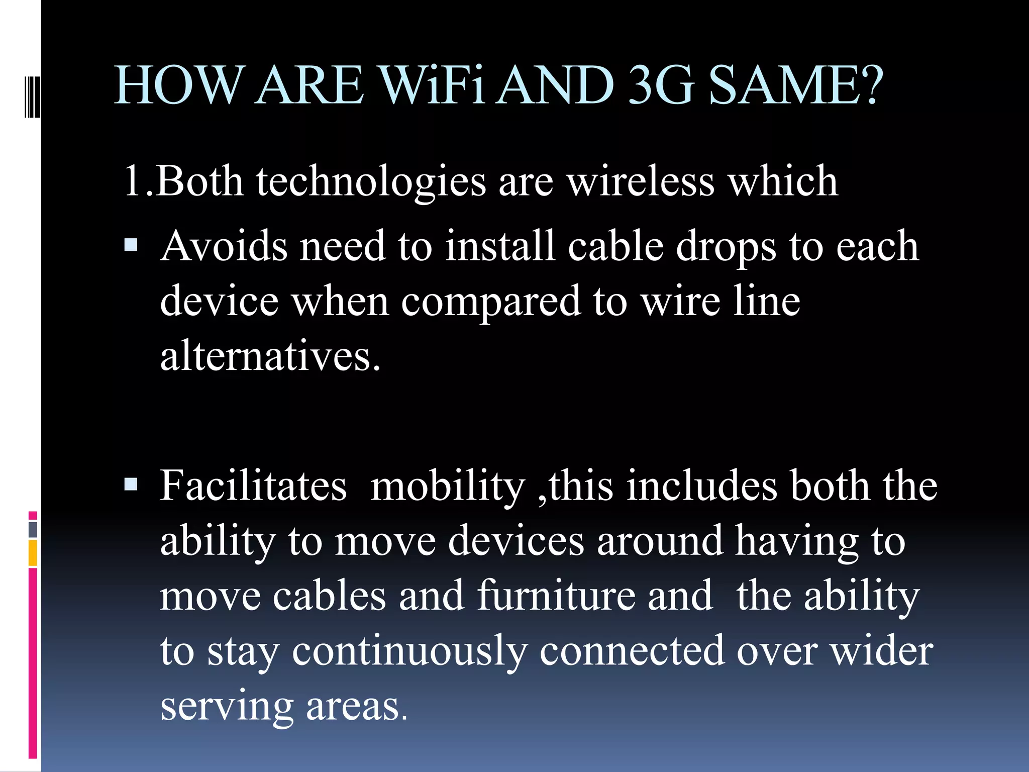 HOW ARE WiFi AND 3G SAME?
1.Both technologies are wireless which
 Avoids need to install cable drops to each
  device when compared to wire line
  alternatives.

 Facilitates mobility ,this includes both the
  ability to move devices around having to
  move cables and furniture and the ability
  to stay continuously connected over wider
  serving areas.
 
