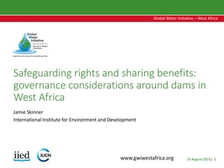 23 August 2015| 1
Global Water Initiative – West Africa
Global Water Initiative – West Africa
www.gwiwestafrica.org
Safeguarding rights and sharing benefits:
governance considerations around dams in
West Africa
Jamie Skinner
International Institute for Environment and Development
 