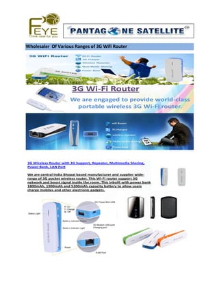 Wholesaler Of Various Ranges of 3G Wifi Router 
3G Wi-Fi Router 
We are engaged to provide world-class 
portable wireless 3G Wi-Fi router. 
3G Wireless Router with 3G Support, Repeater, Multimedia Sharing, 
Power Bank, LAN Port 
We are central India Bhopal based manufacturer and supplier wide-range 
of 3G pocket wireless router. This Wi-Fi router support 3G 
network and boost signal inside the room. This inbuilt with power bank 
1800mAh, 1900mAh and 5200mAh capacity battery to allow users 
charge mobiles and other electronic gadgets. 
 