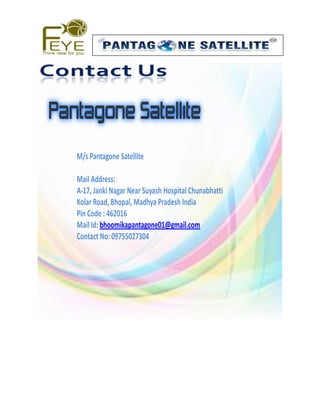 M/s Pantagone Satellite 
Mail Address: 
A-17, Janki Nagar Near Suyash Hospital Chunabhatti 
Kolar Road, Bhopal, Madhya Pradesh India 
Pin Code : 462016 
Mail Id: bhoomikapantagone01@gmail.com 
Contact No: 09755027304 
