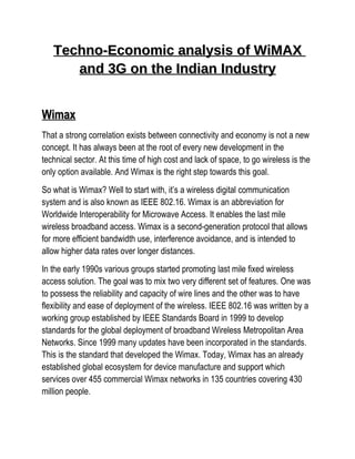 Techno-Economic analysis of WiMAX
      and 3G on the Indian Industry


Wimax
That a strong correlation exists between connectivity and economy is not a new
concept. It has always been at the root of every new development in the
technical sector. At this time of high cost and lack of space, to go wireless is the
only option available. And Wimax is the right step towards this goal.
So what is Wimax? Well to start with, it’s a wireless digital communication
system and is also known as IEEE 802.16. Wimax is an abbreviation for
Worldwide Interoperability for Microwave Access. It enables the last mile
wireless broadband access. Wimax is a second-generation protocol that allows
for more efficient bandwidth use, interference avoidance, and is intended to
allow higher data rates over longer distances.
In the early 1990s various groups started promoting last mile fixed wireless
access solution. The goal was to mix two very different set of features. One was
to possess the reliability and capacity of wire lines and the other was to have
flexibility and ease of deployment of the wireless. IEEE 802.16 was written by a
working group established by IEEE Standards Board in 1999 to develop
standards for the global deployment of broadband Wireless Metropolitan Area
Networks. Since 1999 many updates have been incorporated in the standards.
This is the standard that developed the Wimax. Today, Wimax has an already
established global ecosystem for device manufacture and support which
services over 455 commercial Wimax networks in 135 countries covering 430
million people.
 