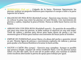  DOMINADAS (Pull up) - Colgado de la barra. Flexionar ligeramente las
piernas, realizar un pequeño balanceo para impulsar el cuerpo a subir a la parte
superior de la barra.
 BALANCEO DE PESA RUSA (Kettlebell swing) - Ejercicio muy técnico. Consiste
en colocar la pesa rusa entre las piernas en semi flexión. Con movimiento de
piernas y cadera, impulsar la pesa al frente. Nunca se debe hacer fuerza con los
brazos.
 ARRANCADA CON PESA RUSA (Kettlebell snatch) - En posición de sentadilla y
con pesa rusa entre las piernas, se debe realizar el ejercicio en una sola etapa.
Tirón de cadera y piernas para elevar pesa hasta altura de pecho y en ese
momento girar el brazo para realizar una extensión de brazo junto al hombro.
 EMPUJE DE FUERZA(Push press) Barra a la altura del pecho y posición inicial
en pie. Flexión ligera de piernas y movimiento explosivo de caderas y piernas
para ayudar a los brazos/hombros a levantar la barra arriba.
 SALTOS A CAJÓN (Box jumps) - Ejercicio muy completo. Aunque es posible
que parezca simple, requiere de cierta condición física. Con las piernas juntas
saltar a lo alto del cajón. En el caso de no poder saltar, una variante es subirlo
como escaleras alternando la pierna de apoyo para trabajar por igual.
 