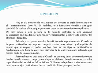 CONCLUCION
Hoy en día muchos de los amantes del deporte se están interesando en
el entrenamiento CrossFit. En realidad, esta formación combina una gran
cantidad de rutinas eficaces que permiten crear un entrenamiento muy diverso.
De este modo, a una persona se le permite disfrutar de una variedad
de ejercicios que pueden ser divertidos y emocionantes y sobre todo obtener los
objetivos deseados.
Además, creo que uno de los beneficios más importantes del Crossfit es
la gran motivación que supone competir contra uno mismo, y el espíritu de
equipo que se respira en todos los box. Para mí ese tipo de motivación es
fundamental a la hora de entrenar: disfrutar de tu entrenamiento sabiendo que
formas parte de una comunidad.
Personalmente, creo que el Crossfit es un muy buen entrenamiento que
involucra todo nuestro cuerpo, y en el que se obtienen beneficios sobre todas las
capacidades físicas básicas del individuo. Si bien es adaptable a todos los niveles,
creo que es mejor partir de una buena condición física para practicarlo
 