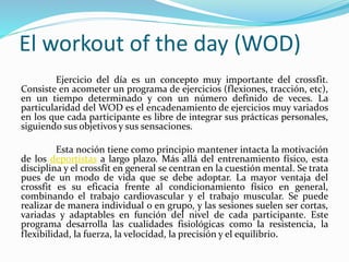 El workout of the day (WOD)
Ejercicio del día es un concepto muy importante del crossfit.
Consiste en acometer un programa de ejercicios (flexiones, tracción, etc),
en un tiempo determinado y con un número definido de veces. La
particularidad del WOD es el encadenamiento de ejercicios muy variados
en los que cada participante es libre de integrar sus prácticas personales,
siguiendo sus objetivos y sus sensaciones.
Esta noción tiene como principio mantener intacta la motivación
de los deportistas a largo plazo. Más allá del entrenamiento físico, esta
disciplina y el crossfit en general se centran en la cuestión mental. Se trata
pues de un modo de vida que se debe adoptar. La mayor ventaja del
crossfit es su eficacia frente al condicionamiento físico en general,
combinando el trabajo cardiovascular y el trabajo muscular. Se puede
realizar de manera individual o en grupo, y las sesiones suelen ser cortas,
variadas y adaptables en función del nivel de cada participante. Este
programa desarrolla las cualidades fisiológicas como la resistencia, la
flexibilidad, la fuerza, la velocidad, la precisión y el equilibrio.
 