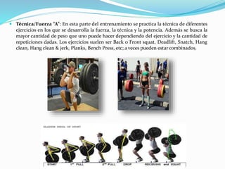  Técnica/Fuerza “A”: En esta parte del entrenamiento se practica la técnica de diferentes
ejercicios en los que se desarrolla la fuerza, la técnica y la potencia. Además se busca la
mayor cantidad de peso que uno puede hacer dependiendo del ejercicio y la cantidad de
repeticiones dadas. Los ejercicios suelen ser Back o Front squat, Deadlift, Snatch, Hang
clean, Hang clean & jerk, Planks, Bench Press, etc; a veces pueden estar combinados.
 