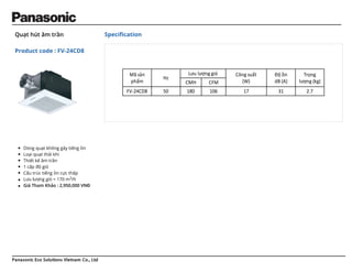 Panasonic Eco Solutions Vietnam Co., Ltd
Quạt hút âm trần
Product code : FV-24CD8
Speciﬁcation
Dòng quạt không gây tiếng ồn
Loại quạt thải khí
Thiết kế âm trần
1 cấp độ gió
Cấu trúc tiếng ồn cực thấp
Lưu lượng gió = 170 m3/h
Giá Tham Khảo : 2,950,000 VNĐ
Mã sản
phẩm
Hz
Lưu lượng gió Công suất
(W)
Độ ồn
dB (A)
Trọng
lượng (kg)
CMH CFM
FV-24CD8 50 180 106 17 31 2.7
 