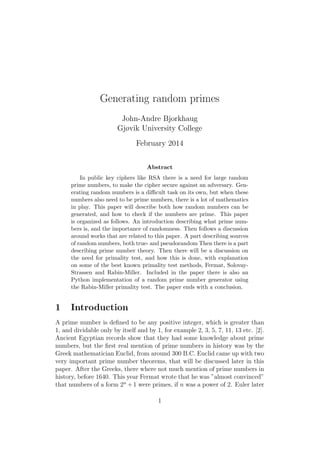 Generating random primes
John-Andre Bjorkhaug
Gjøvik University College
February 2014
Abstract
In public key ciphers like RSA there is a need for large random
prime numbers, to make the cipher secure against an adversary. Gen-
erating random numbers is a diﬃcult task on its own, but when these
numbers also need to be prime numbers, there is a lot of mathematics
in play. This paper will describe both how random numbers can be
generated, and how to check if the numbers are prime. This paper
is organized as follows. An introduction describing what prime num-
bers is, and the importance of randomness. Then follows a discussion
around works that are related to this paper. A part describing sources
of random numbers, both true- and pseudorandom Then there is a part
describing prime number theory. Then there will be a discussion on
the need for primality test, and how this is done, with explanation
on some of the best known primality test methods, Fermat, Solovay-
Strassen and Rabin-Miller. Included in the paper there is also an
Python implementation of a random prime number generator using
the Rabin-Miller primality test. The paper ends with a conclusion.
1 Introduction
A prime number is deﬁned to be any positive integer, which is greater than
1, and dividable only by itself and by 1, for example 2, 3, 5, 7, 11, 13 etc. [2].
Ancient Egyptian records show that they had some knowledge about prime
numbers, but the ﬁrst real mention of prime numbers in history was by the
Greek mathematician Euclid, from around 300 B.C. Euclid came up with two
very important prime number theorems, that will be discussed later in this
paper. After the Greeks, there where not much mention of prime numbers in
history, before 1640. This year Fermat wrote that he was ”almost convinced”
that numbers of a form 2n
+1 were primes, if n was a power of 2. Euler later
1
 