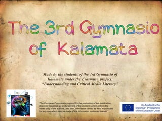 Made by the students of the 3rd Gymnasio of
Kalamata under the Erasmus+ project:
“Understanding and Critical Media Literacy”
The European Commission support for the production of this publication
does not constitute an endorsement of the contents which reflects the
views only of the authors, and the Commission cannot be held responsible
for any use which may be made of the information contained therein."
 