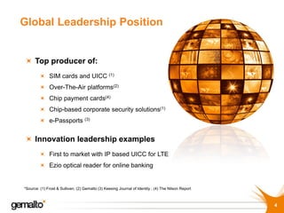 Global Leadership Position


      Top producer of:
              SIM cards and UICC (1)
              Over-The-Air platforms(2)
              Chip payment cards(4)
              Chip-based corporate security solutions(1)
              e-Passports (3)


      Innovation leadership examples
              First to market with IP based UICC for LTE
              Ezio optical reader for online banking


*Source: (1) Frost & Sullivan; (2) Gemalto (3) Keesing Journal of Identity ; (4) The Nilson Report



                                                                                                     4
 