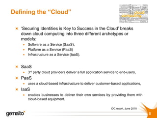 Defining the “Cloud”

   ‘Securing Identities is Key to Success in the Cloud’ breaks
   down cloud computing into three different archetypes or
   models:
     Software as a Service (SaaS),
     Platform as a Service (PaaS)
     Infrastructure as a Service (IaaS).


   SaaS
     3rd party cloud providers deliver a full application service to end-users,
   PaaS
     uses a cloud-based infrastructure to deliver customer-based applications,
   IaaS
     enables businesses to deliver their own services by providing them with
      cloud-based equipment.

                                                               IDC report, June 2010

                                                                                       5
 