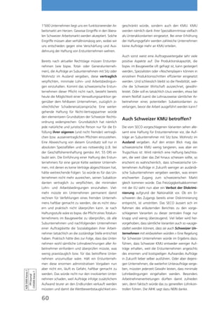 1’500 Unternehmen liegt uns ein funktionierender Ar-     geschränkt würde, sondern auch den KMU. KMU
                   beitsmarkt am Herzen. Gewisse Eingriffe in den libera-   werden nämlich dank ihrer Spezialkenntnisse vielfach
                   len Schweizer Arbeitsmarkt werden akzeptiert. Solche     als Unterakkordanten eingesetzt. Bei einer Erhöhung
                   Eingriffe müssen aber verhältnismässig sein, wobei wir   der Haftungsgefahr werden zahlreiche Unternehmen
                   uns entschieden gegen eine Verschärfung und Aus-         keine Aufträge mehr an KMU erteilen.
                   dehnung der Haftung von Erstunternehmen wehren.
                                                                            Auch sonst weist eine Auftragsweitergabe sehr viele
                   Bereits nach aktueller Rechtslage müssen Erstunter-      positive Aspekte auf: Die Produktionskapazität, die
                   nehmen (wie bspw. Total- oder Generalunterneh-           bspw. im Baugewerbe oft gefragt ist, kann gesteigert
                   men), die Aufträge an Subunternehmen mit Sitz oder       werden, Spezialisten oder «Nischenplayer» können in
                   Wohnsitz im Ausland vergeben, diese vertraglich          einzelnen Produktionsschritten effizienter eingesetzt
                   verpflichten, minimale Lohn- und Arbeitsbedingun-        werden. Und schliesslich bleibt so die Flexibilität, wel-
                   gen einzuhalten. Kommt das schweizerische Erstun-        che die Schweizer Wirtschaft auszeichnet, gewähr-
                   ternehmen dieser Pflicht nicht nach, besteht bereits     leistet. Oder soll es tatsächlich Usus werden, etwa bei
                   heute die Möglichkeit einer Verwaltungssanktion ge-      einem Notfall zuerst die Lohnausweise sämtlicher Ar-
                   genüber dem fehlbaren Unternehmen, zuzüglich zi-         beitnehmer eines potentiellen Subakkordanten zu
                   vilrechtlicher Schadenersatzansprüche. Eine weiter-      verlangen, bevor die Arbeit ausgeführt werden kann?
                   gehende Haftung für Nicht-Vertragspartner würde
                   den elementaren Grundsätzen der Schweizer Rechts-
                                                                            Auch Schweizer KMU betroffen?
                   ordnung widersprechen: Grundsätzlich hat nämlich
                   jede natürliche und juristische Person nur für die Er-   Die vom SECO vorgeschlagenen Varianten sehen alle-
                   füllung ihrer eigenen (und nicht fremder) vertragli-     samt eine Haftung für Erstunternehmer vor, die Auf-
                   chen bzw. ausservertraglichen Pflichten einzustehen.     träge an Subunternehmer mit Sitz bzw. Wohnsitz im
                   Eine Abweichung von diesem Grundsatz soll nur in         Ausland vergeben. Auf den ersten Blick mag das
                   absoluten Spezialfällen und wo notwendig (z.B. bei       schweizerische KMU wenig tangieren, was aber ein
                   der Geschäftsherrenhaftung gemäss Art. 55 OR) er-        Trugschluss ist: Wird nämlich eine Haftung beschlos-
                   laubt sein. Die Einführung einer Haftung des Erstun-     sen, die weit über das Ziel hinaus schiessen sollte, so
                   ternehmers für eine ganze Kette weiterer Unterneh-       erscheint es wahrscheinlich, dass schweizerische Un-
                   men, mit denen es keine Verträge abgeschlossen hat,      ternehmen Aufträge in Zukunft weniger an ausländi-
                   hätte weitreichende Folgen: So würde es für das Un-      sche Subunternehmen vergeben werden, was einem
                   ternehmen nicht mehr ausreichen, seinen Subakkor-        erschwerten Zugang zum schweizerischen Markt
                   danten vertraglich zu verpflichten, die minimalen        gleich kommen würde. Das Freizügigkeitsabkommen
                   Lohn- und Arbeitsbedingungen einzuhalten. Viel-          mit der EU sieht nun aber ein Verbot der Diskrimi-
                   mehr müsste ein Unternehmen permanent damit              nierung aufgrund der Nationalität vor. Ob ein Er-
                   rechnen für Verfehlungen eines fremden Unterneh-         schweren des Zugangs bereits einer Diskriminierung
                   mens haftbar gemacht zu werden, die es nicht steu-       entspricht, ist umstritten. Das SECO äussert sich im
                   ern und praktisch nicht überprüfen kann. Je nach         Rahmen des erläuternden Berichtes zu den vorge-
                   Haftungsstufe wäre es bspw. die Pflicht eines Totalun-   schlagenen Varianten zu dieser zentralen Frage nur
                   ternehmens im Baugewerbe zu überprüfen, ob alle          knapp und wenig überzeugend. Viel lieber wird her-
                   Subunternehmen und nachfolgenden Unternehmen             vorgehoben, dass sämtliche Varianten auch so «ausge-
                   einer Auftragskette die Sozialabgaben ihrer Arbeit-      staltet werden können, dass sie auch Schweizer Un-
                   nehmer tatsächlich an die zuständige Stelle entrichtet   ternehmen mit einbeziehen würden.» Eine Regelung
                   haben. Praktisch hätte dies zur Folge, dass das Unter-   für Schweizer Unternehmen würde im Ergebnis dazu
                   nehmen wohl sämtliche Lohnabrechnungen aller Ar-         führen, dass Schweizer KMU entweder weniger Auf-
                   beitnehmer einfordern und überprüfen müsste, was         träge erhalten, weil die Erstunternehmen angesichts
                   wenig praxistauglich bzw. für das betroffene Unter-      des enormen und kostspieligen Aufwandes Aufträge
                   nehmen unzumutbar wäre. Hält ein Erstunterneh-           in Zukunft lieber selber ausführen. Oder aber diejeni-
                   men diese enormen administrativen Vorgaben nun           gen Unternehmen, die weiterhin Unteraufträge verge-
                   aber nicht ein, läuft es Gefahr, haftbar gemacht zu      ben, müssten jederzeit Gewähr leisten, dass minimale
AZB 5000 Aarau 1

 CH5000 Aarau 1




                   werden. Das würde nicht nur den involvierten Unter-      Lohnbedingungen eingehalten werden. Besonders
   PP/Journal




                   nehmen schaden, weil Aufträge infolge zusätzlichem       Arbeitnehmervertretungen dürften damit zufrieden
                   Aufwand teurer an den Endkunden verkauft werden          sein, denn faktisch würde das zu generellen Lohnkon-
                   müssten und damit die Wettbewerbstauglichkeit ein-       trollen führen. Die AIHK sagt dazu NEIN danke.

                   60
 