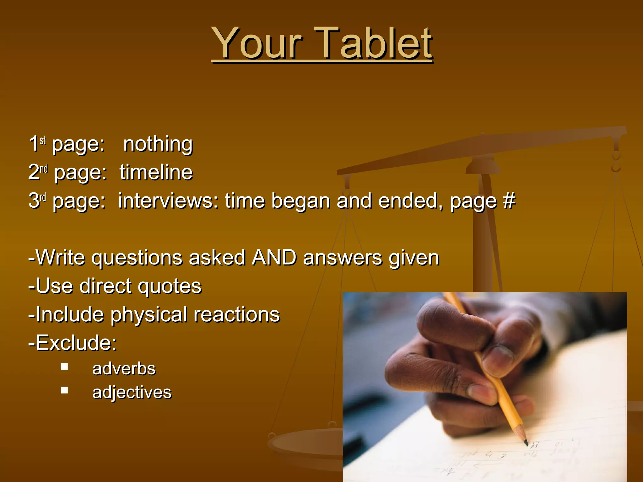 10
Your TabletYour Tablet
11stst
page: nothingpage: nothing
22ndnd
page: timelinepage: timeline
33rdrd
page: interviews: time began and ended, page #page: interviews: time began and ended, page #
-Write questions asked AND answers given-Write questions asked AND answers given
-Use direct quotes-Use direct quotes
-Include physical reactions-Include physical reactions
-Exclude:-Exclude:
 adverbsadverbs
 adjectivesadjectives
 