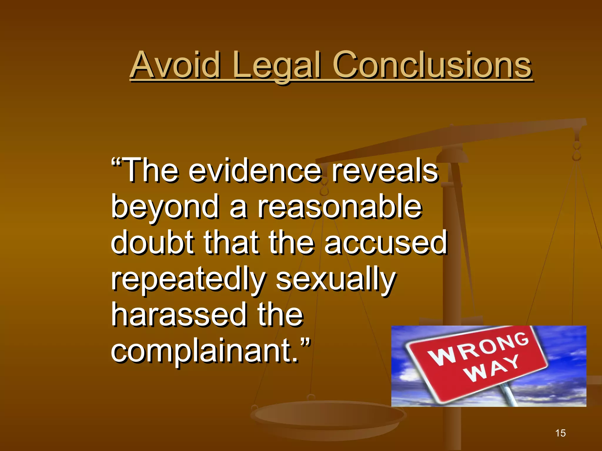 15
Avoid Legal ConclusionsAvoid Legal Conclusions
““The evidence revealsThe evidence reveals
beyond a reasonablebeyond a reasonable
doubt that the accuseddoubt that the accused
repeatedly sexuallyrepeatedly sexually
harassed theharassed the
complainant.”complainant.”
 