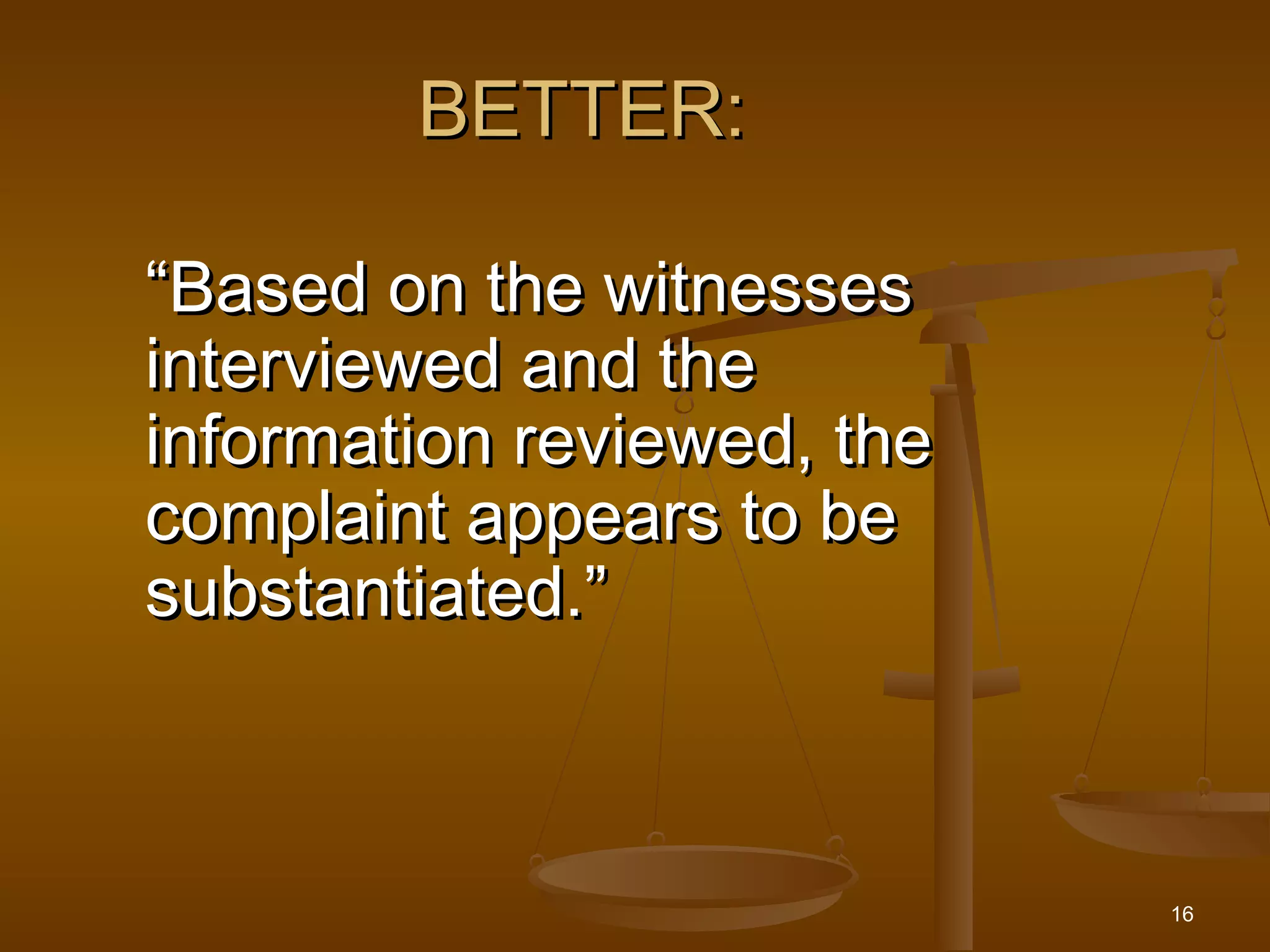 16
BETTER:BETTER:
““Based on the witnessesBased on the witnesses
interviewed and theinterviewed and the
information reviewed, theinformation reviewed, the
complaint appears to becomplaint appears to be
substantiated.”substantiated.”
 