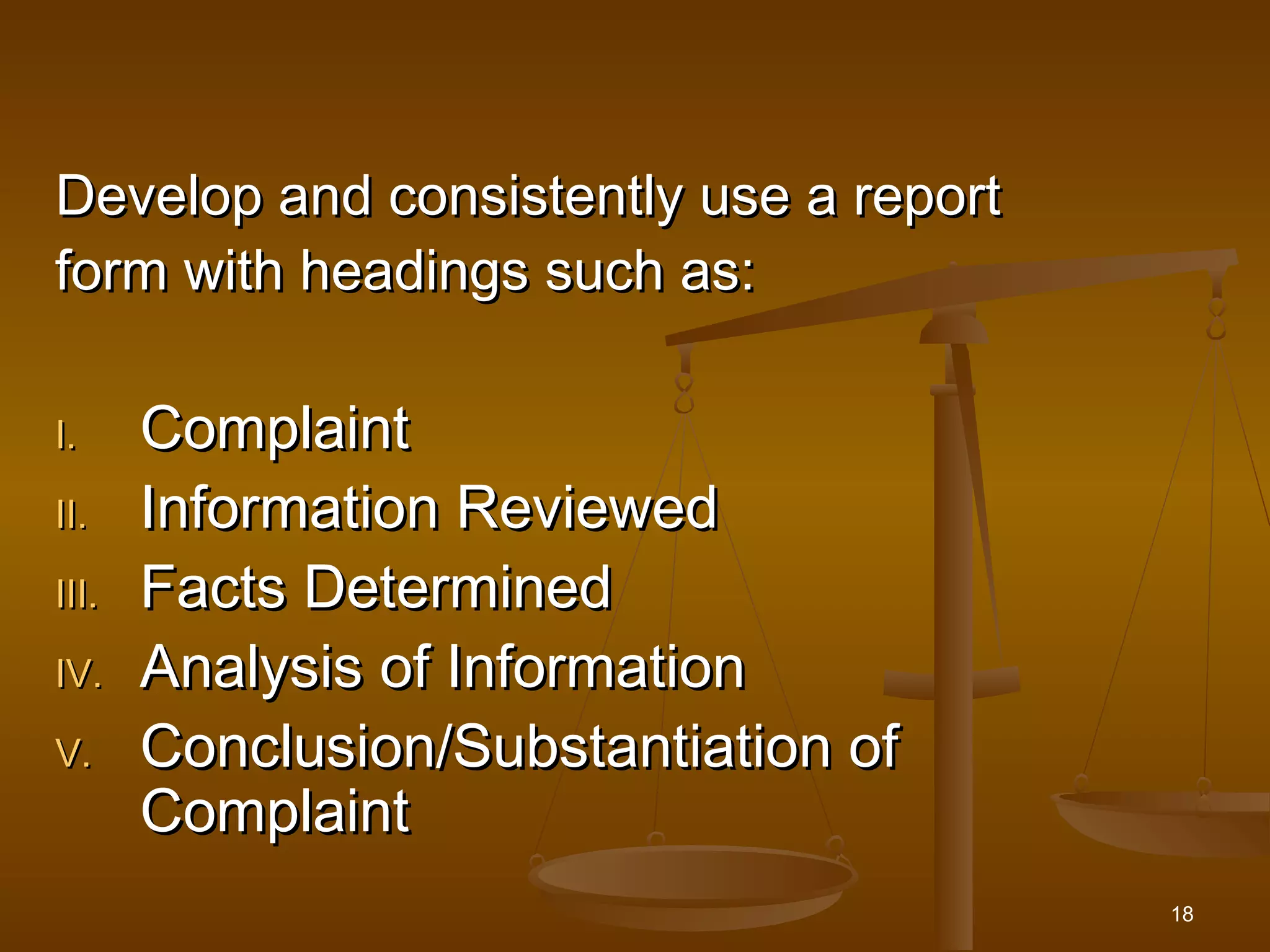 18
Develop and consistently use a reportDevelop and consistently use a report
form with headings such as:form with headings such as:
I.I. ComplaintComplaint
II.II. Information ReviewedInformation Reviewed
III.III. Facts DeterminedFacts Determined
IV.IV. Analysis of InformationAnalysis of Information
V.V. Conclusion/Substantiation ofConclusion/Substantiation of
ComplaintComplaint
 