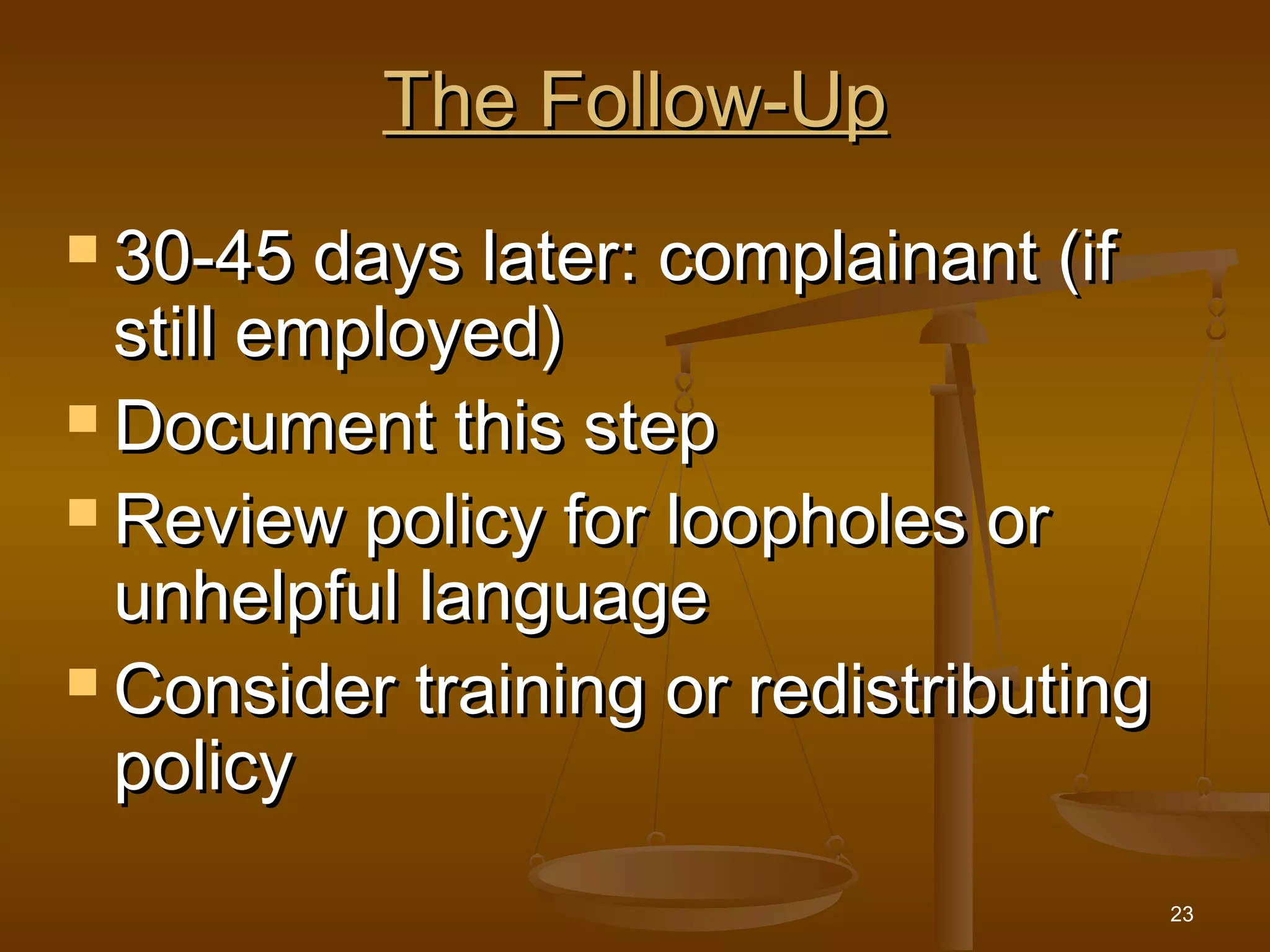 23
The Follow-UpThe Follow-Up
 30-45 days later: complainant (if30-45 days later: complainant (if
still employed)still employed)
 Document this stepDocument this step
 Review policy for loopholes orReview policy for loopholes or
unhelpful languageunhelpful language
 Consider training or redistributingConsider training or redistributing
policypolicy
 