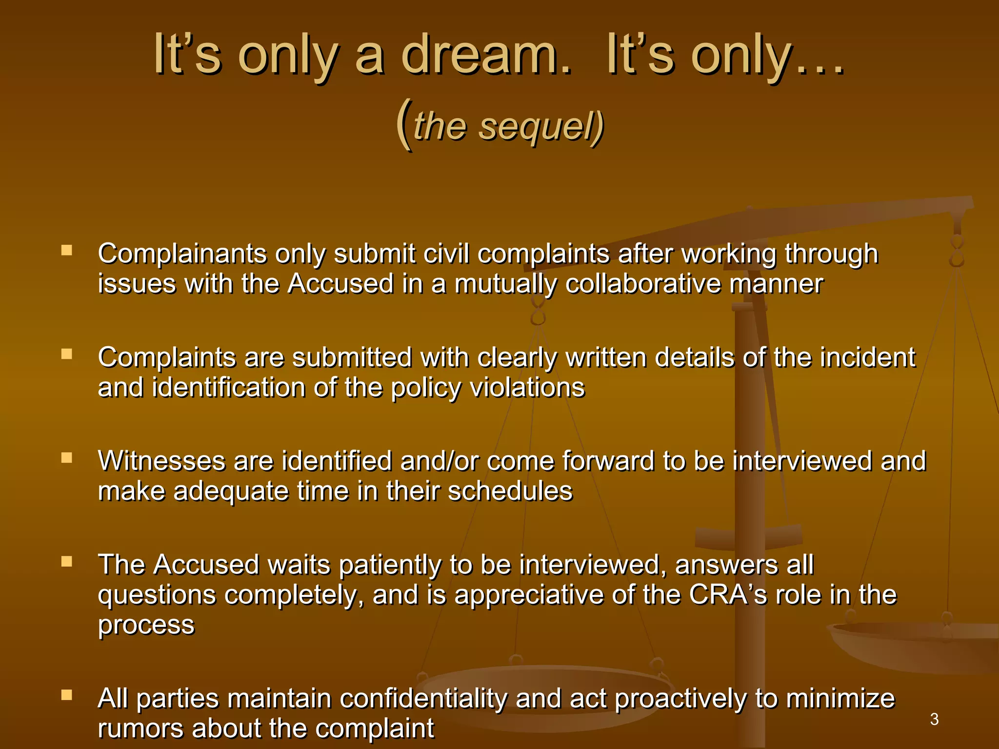 3
It’s only a dream. It’s only…It’s only a dream. It’s only…
((the sequel)the sequel)
 Complainants only submit civil complaints after working throughComplainants only submit civil complaints after working through
issues with the Accused in a mutually collaborative mannerissues with the Accused in a mutually collaborative manner
 Complaints are submitted with clearly written details of the incidentComplaints are submitted with clearly written details of the incident
and identification of the policy violationsand identification of the policy violations
 Witnesses are identified and/or come forward to be interviewed andWitnesses are identified and/or come forward to be interviewed and
make adequate time in their schedulesmake adequate time in their schedules
 The Accused waits patiently to be interviewed, answers allThe Accused waits patiently to be interviewed, answers all
questions completely, and is appreciative of the CRA’s role in thequestions completely, and is appreciative of the CRA’s role in the
processprocess
 All parties maintain confidentiality and act proactively to minimizeAll parties maintain confidentiality and act proactively to minimize
rumors about the complaintrumors about the complaint
 
