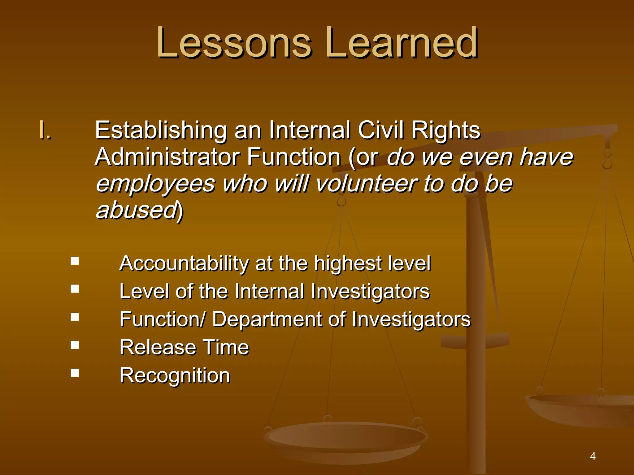 4
Lessons LearnedLessons Learned
I.I. Establishing an Internal Civil RightsEstablishing an Internal Civil Rights
Administrator Function (orAdministrator Function (or do we even havedo we even have
employees who will volunteer to do beemployees who will volunteer to do be
abusedabused))
 Accountability at the highest levelAccountability at the highest level
 Level of the Internal InvestigatorsLevel of the Internal Investigators
 Function/ Department of InvestigatorsFunction/ Department of Investigators
 Release TimeRelease Time
 RecognitionRecognition
 