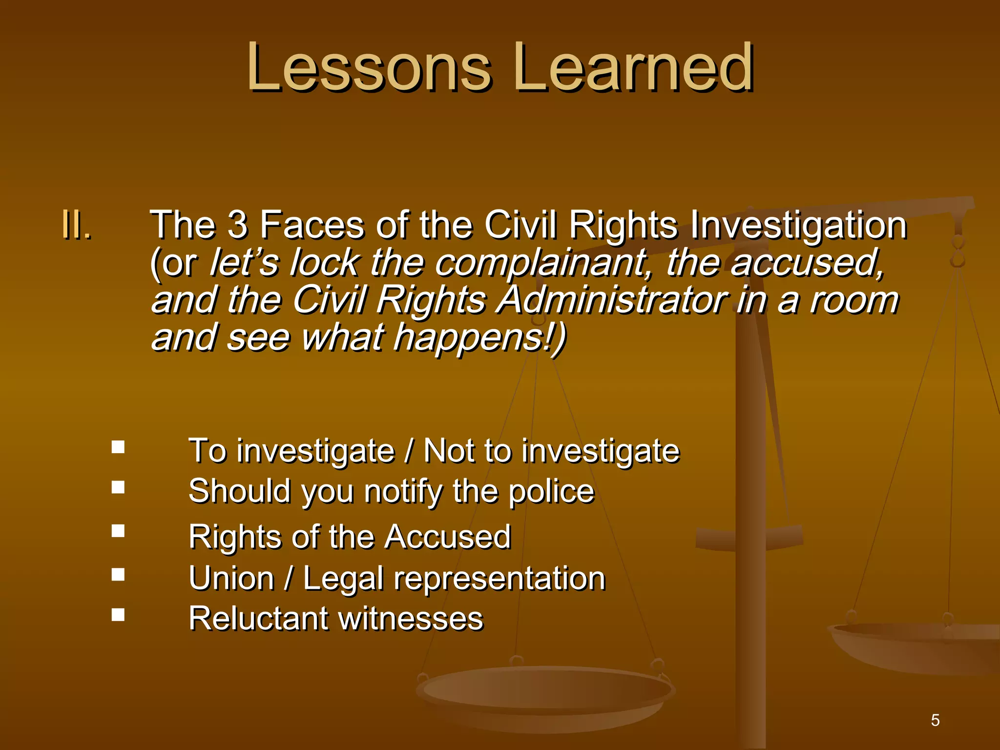 5
Lessons LearnedLessons Learned
II.II. The 3 Faces of the Civil Rights InvestigationThe 3 Faces of the Civil Rights Investigation
(or(or let’s lock the complainant, the accused,let’s lock the complainant, the accused,
and the Civil Rights Administrator in a roomand the Civil Rights Administrator in a room
and see what happens!)and see what happens!)
 To investigate / Not to investigateTo investigate / Not to investigate
 Should you notify the policeShould you notify the police

Rights of the AccusedRights of the Accused
 Union / Legal representationUnion / Legal representation
 Reluctant witnessesReluctant witnesses
 