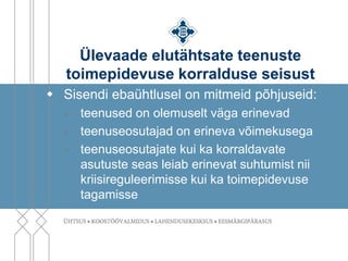 Ülevaade elutähtsate teenuste
   toimepidevuse korralduse seisust
 Sisendi ebaühtlusel on mitmeid põhjuseid:
     teenused on olemuselt väga erinevad
     teenuseosutajad on erineva võimekusega
     teenuseosutajate kui ka korraldavate
      asutuste seas leiab erinevat suhtumist nii
      kriisireguleerimisse kui ka toimepidevuse
      tagamisse
 