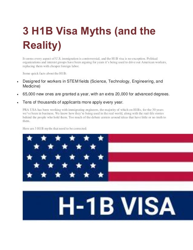 3 H1B Visa Myths (and the
Reality)
It seems every aspect of U.S. immigration is controversial, and the H1B visa is no exception. Political
organizations and interest groups have been arguing for years it’s being used to drive out American workers,
replacing them with cheaper foreign labor.
Some quick facts about the H1B:
 Designed for workers in STEM fields (Science, Technology, Engineering, and
Medicine)
 65,000 new ones are granted a year, with an extra 20,000 for advanced degrees.
 Tens of thousands of applicants more apply every year.
PRA USA has been working with immigrating engineers, the majority of which on H1Bs, for the 30 years
we’ve been in business. We know how they’re being used in the real world, along with the real-life stories
behind the people who hold them. Too much of the debate centers around ideas that have little or no truth to
them.
Here are 3 H1B myths that need to be corrected:
 