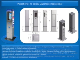 Разработан по заказуОдестранспарксервисЗаконодательным актом, регулирующим порядок сертификации и стандартизации в Украине является Декрет Кабинета Министров Украины «О стандартизации и сертификации». Статьей 13 Декрета предусмотрено, что сертификация продукции в Украине делится на добровольную и обязательную. Перечень продукции, подлежащей обязательные сертификации в Украине утвержден Приказом Государственного комитета Украины по вопросам технического регулирования и потребительской политики от 1 февраля 2005 года N 28 «Об утверждении Перечня продукции, подлежащей обязательной сертификации в Украине» ПТКС -как программнотехнический комплекс самообслуживания, ни его составляющие (комплектующие) в перечень не включены, ПТКС не подлежат обязательные сертификации.  