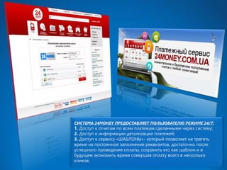 СИСТЕМА 24MONEY ПРЕДОСТАВЛЯЕТ ПОЛЬЗОВАТЕЛЮ РЕЖИМЕ 24/7: 1.Доступ к отчетам по всем платежам сделанными через систему; 2.Доступ к информации детализации платежей; 3.Доступ к сервису «ШАБЛОНЫ»-который позволяет не тратить время на постоянное заполнение реквизитов, достаточно после успешного проведения оплаты, сохранить его как шаблон и в будущем экономить время совершая оплату всего в несколько кликов.  
