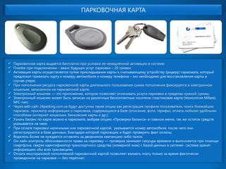 ПАРКОВОЧНАЯ КАРТА Парковочная карта выдается бесплатно при условии ее немедленной активации в системе. Платёж при подключении –аванс будущих услуг парковки –20 гривен; 
Активация карты осуществляется путем прикладывания карты к считывающему устройству (ридеру) паркомата, который предложит привязать карту к номеру автомобиля и номеру телефона –это необходимо для восстановления карты в случае утери; При пополнении ресурса парковочной карты длительного пользования сумма пополнения фиксируется в электронном кошельке, записанном на парковочной карте; Электронный кошелек —это приложение, которое позволяет оплачивать услуги парковки в пределах нужной суммы; 
Электронный кошелек может быть записан на различные бесконтактные носители: пластиковая карта (технология Mifare), NFC-чип; Через веб-сайт 24parking.com.ua будут доступны такие опции как регистрация профиля пользователя, поиск ближайших парковок, просмотр информации о парковках, содержащихся в базе (описание, фото, тарифы), оплата любыми удобными способами (интернет-кошельки, банковские карты и др.); 
Узнать баланс по карте можно в паркомате, выбрав опцию «Проверка баланса» в главном меню, так же остаток средств указывается на чеке; 
При оплате парковки наличными или парковочной картой, указывается номер автомобиля, после чего они регистрируются в базе даннaых, благодаря которой парковщики будет проверять факт оплаты; 
Водитель более не нуждается оставлять за дворником квитанцию либо талон; 
Он-лайнконтроль обоснованности права на парковку —проверка занимает секунды времени и выполняется при помощи смартфона, сверяя идентификатор транспортного средства (номерной знак) с базой данных в системе-система хранит информацию обо всех транзакциях; 
Оплата многоразовой пополняемой парковочной картой позволяет взимать плату только за время фактически проведенное на парковке —без переплат;  