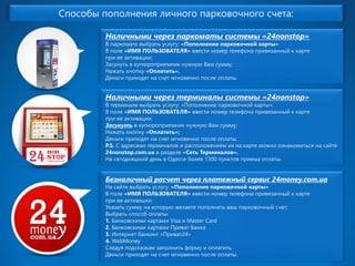 Способы пополнения личного парковочного счета: 
Наличными через паркоматы системы «24nonstop» В паркомате выбрать услугу: «Пополнение парковочной карты» В поле «ИМЯ ПОЛЬЗОВАТЕЛЯ» ввести номер телефона привязанный к карте при ее активации; Засунуть в купюроприемник нужную Вам сумму; Нажать кнопку «Оплатить». Деньги приходят на счет мгновенно после оплаты. Наличными через терминалы системы «24nonstop» В терминале выбрать услугу: «Пополнение парковочной карты»; В поле «ИМЯ ПОЛЬЗОВАТЕЛЯ» ввести номер телефона привязанный к карте при ее активации; Засунутьв купюроприемник нужную Вам сумму; Нажать кнопку «Оплатить»; Деньги приходят на счет мгновенно после оплаты. P.S.С адресами терминалов и расположением их на карте можно ознакомиться на сайте 24nonstop.com.uaв разделе «Сеть Терминалов». На сегодняшний день в Одессе более 1300 пунктов приема оплаты. 
Безналичный расчет через платежный сервис 24money.com.uaНа сайте выбрать услугу: «Пополнение парковочной карты» В поле «ИМЯ ПОЛЬЗОВАТЕЛЯ» ввести номер телефона привязанный к карте при ее активации; Указать сумму на которую желаете пополнить ваш парковочный счет; Выбрать способ оплаты: 1.Банковскими картами Visa и Master Card 2.Банковскими картами Приват Банка3.Интернет банкинг «Приват24» 4.WebMoneyСледуя подсказкам заполнить форму и оплатить. Деньги приходят на счет мгновенно после оплаты.  