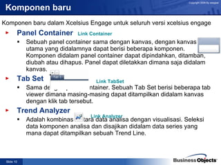 Komponen baru Panel Container Sebuah panel container sama dengan kanvas, dengan kanvas utama yang didalamnya dapat berisi beberapa komponen. Komponen didalam panel container dapat dipindahkan, ditambah, diubah atau dihapus. Panel dapat diletakkan dimana saja didalam kanvas. Tab Set Sama dengan panel container. Sebuah Tab Set berisi beberapa tab viewer dimana masing-masing dapat ditampilkan didalam kanvas dengan klik tab tersebut. Trend Analyzer Adalah kombinasi antara data analisa dengan visualisasi. Seleksi data komponen analisa dan disajikan didalam data series yang mana dapat ditampilkan sebuah Trend Line. Komponen baru dalam Xcelsius Engage untuk seluruh versi xcelsius engage Link Container Link  TabSet Link Analyzer 