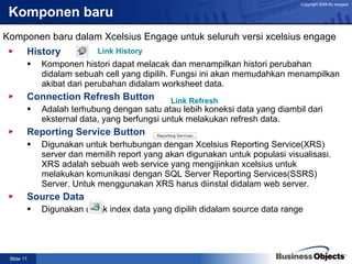 Komponen baru History Komponen histori dapat melacak dan menampilkan histori perubahan didalam sebuah cell yang dipilih. Fungsi ini akan memudahkan menampilkan akibat dari perubahan didalam worksheet data. Connection Refresh Button Adalah terhubung dengan satu atau lebih koneksi data yang diambil dari eksternal data, yang berfungsi untuk melakukan refresh data. Reporting Service Button Digunakan untuk berhubungan dengan Xcelsius Reporting Service(XRS) server dan memilih report yang akan digunakan untuk populasi visualisasi. XRS adalah sebuah web service yang mengijinkan xcelsius untuk melakukan komunikasi dengan SQL Server Reporting Services(SSRS) Server. Untuk menggunakan XRS harus diinstal didalam web server. Source Data Digunakan untuk index data yang dipilih didalam source data range Komponen baru dalam Xcelsius Engage untuk seluruh versi xcelsius engage Link History Link Refresh 