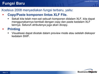 Fungsi Baru Copy/Paste komponen lintas XLF File. Sekali kita telah men-set sebuah komponen didalam XLF, kita dapat menggunakannya kembali dengan copy dan paste kedalam XLF lainnya. Seluruh atributenya juga akan dicopy. Printing Visualisasi dapat dicetak dalam preview mode atau setelah diekspor kedalam SWF. Xcelsius 2008 menyediakan fungsi terbaru, yaitu: 