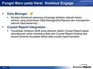 Fungsi Baru pada Versi  Xcelsius Engage  Data Manager Koneksi Eksternal sekarang dimanage didalam sebuah lokasi sentral, yang dinamakan Data Manager(Konfigurasi dan manajemen seluruh data eksternal.) Crystal Report Integration Visualisasi Xcelisus 2008 yang ditanam dalam Crystal Report dapat dikonfigurasi untuk membaca data dari Crystal Report Hosting dan secara dinamik terupdate ketika data crystal report berubah. 