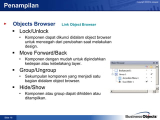 Penampilan Objects Browser Lock/Unlock  Komponen dapat dikunci didalam object browser untuk mencegah dari perubahan saat melakukan design. Move Forward/Back Komponen dengan mudah untuk dipindahkan kedepan atau kebelakang layer. Group/Ungroup Sekumpulan komponen yang menjadi satu bagian didalam object browser. Hide/Show  Komponen atau group dapat dihidden atau ditampilkan. Link Object Browser 