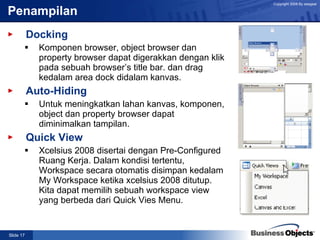 Penampilan Docking Komponen browser, object browser dan property browser dapat digerakkan dengan klik pada sebuah browser’s title bar. dan drag kedalam area dock didalam kanvas. Auto-Hiding Untuk meningkatkan lahan kanvas, komponen, object dan property browser dapat diminimalkan tampilan.  Quick View Xcelsius 2008 disertai dengan Pre-Configured Ruang Kerja. Dalam kondisi tertentu, Workspace secara otomatis disimpan kedalam My Workspace ketika xcelsius 2008 ditutup. Kita dapat memilih sebuah workspace view yang berbeda dari Quick Vies Menu. 