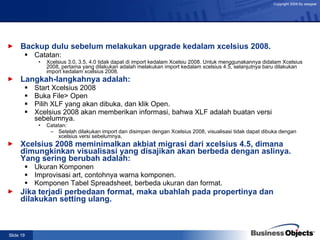 Backup dulu sebelum melakukan upgrade kedalam xcelsius 2008. Catatan: Xcelsius 3.0, 3.5, 4.0 tidak dapat di import kedalam Xcelsiu 2008. Untuk menggunakannya didalam Xcelsius 2008, pertama yang dilakukan adalah melakukan import kedalam xcelsius 4.5, selanjutnya baru dilakukan import kedalam xcelsius 2008. Langkah-langkahnya adalah: Start Xcelsius 2008 Buka File> Open Pilih XLF yang akan dibuka, dan klik Open. Xcelsius 2008 akan memberikan informasi, bahwa XLF adalah buatan versi sebelumnya. Catatan: Setelah dilakukan import dan disimpan dengan Xcelsius 2008, visualisasi tidak dapat dibuka dengan xcelsius versi sebelumnya, Xcelsius 2008 meminimalkan akbiat migrasi dari xcelsius 4.5, dimana dimungkinkan visualisasi yang disajikan akan berbeda dengan aslinya. Yang sering berubah adalah: Ukuran Komponen Improvisasi art, contohnya warna komponen. Komponen Tabel Spreadsheet, berbeda ukuran dan format. Jika terjadi perbedaan format, maka ubahlah pada propertinya dan dilakukan setting ulang. 