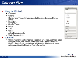 Category View Yang terdiri dari: Favorites Charts Containers(Tersedia hanya pada Xcelsius Engage Server 2008) Selectors Single-Value Maps Text Other Art & Backgrounds Web Connectivity Catatan: Untuk menambah komponen kedalam favorites, arahkan pada category view, klik kanan pada icon dan Add to Favorites.  Untuk menghapus komponen, klik kanan didalam favorites category dan pilih Remove From Favorites 