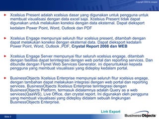 Xcelsius Present adalah xcelsius dasar yang digunakan untuk pengguna untuk membuat visualisasi dengan data excel saja. Xcelsius Present tidak dapat digunakan untuk melakukan koneksi dengan data eksternal. Dapat dieksport kedalam Power Point, Word, Outlook dan PDF   Xcelsius Engage mempunyai seluruh fitur xcelsius present, ditambah dengan dapat melakukan koneksi dengan eksternal data. Dapat dieksport kedalam Power Point, Word, Outlook ,PDF,  Crystal Report 2008 dan WEB  Xcelsius Engage Server mempunyai fitur seluruh xcelsius engage, ditambah dengan fasilitas dapat terintegrasi dengan web portal dan reporting services. Dan dibundle dengan Flynet  Web Services Generator. ini diperuntukkan kepada pengguna yang membuat visualisasi yang dideploy kedalam portal.  BusinessObjects Xcelsius Enterprise mempunyai seluruh fitur xcelsius engage, dengan tambahan dapat melakukan integrasi dengan web portal dan reporting services. BusinessObjects Xcelsius Enterprise terintegrasi dengan BusinessObjects Platform, termasuk didalamnya adalah Query as a web services(QaaWS), Live Office, dan crystal report. Ini digunakan oleh pengguna yang membuat visualisasi yang dideploy didalam sebuah lingkungan BusinessObjects Enterprise.  Link Export 