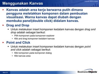Menggunakan Kanvas Kanvas adalah area kerja berwarna putih dimana pengguna meletakkan komponen dalam pembuatan visualisasi. Warna kanvas dapat diubah dengan membuka panel(double click) didalam kanvas. Drag and Drop Untuk melakukan insert komponen kedalam kanvas dengan  drag and drop  adalah sebagai berikut: Pilih komponen pada komponen explorer  Klik and drag komponen kedalam kanvas Point and Click Untuk melakukan insert komponen kedalam kanvas dengan  point and click  adalah sebagai berikut: Klik komponen pada komponen dialog Klik kanvas area 