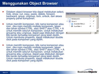 Menggunakan Object Browser Didalam object browser kita dapat melakukan select, hide, show, cut, copy, paste, delete, forward, backward, group. ungroup, lock, unlock, dan akses property panel komponen. Untuk memilih komponen, klik nama komponen atau icon. Jika ingin memilih multiple komponen, tekan dan tahan tombol CTRL, atau SHIFT atau CTRL + A untuk memilih seluruh komponen. Untuk melakukan grouping atau ungroup, dapat juga dilakukan dengan klik kanan terhadap komponen yang telah dipilih. Untuk membuka propertis, dapat melakukan double click pada komponen yang dipilih. Untuk memilih komponen, klik nama komponen atau icon. Jika ingin memilih multiple komponen, tekan dan tahan tombol CTRL, atau SHIFT ataui CTRL + A untuk memilih seluruh komponen. Untuk melakukan grouping atau ungroup, dapat juga dilakukan dengan klik kanan terhadap komponen yang telah dipilih. Untuk membuka propertis, dapat melakukan double click pada komponen yang dipilih. 