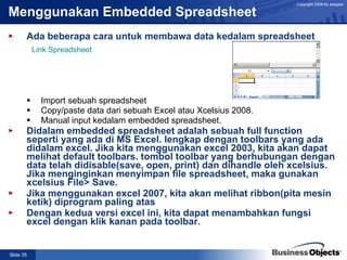 Menggunakan Embedded Spreadsheet Ada beberapa cara untuk membawa data kedalam spreadsheet Import sebuah spreadsheet Copy/paste data dari sebuah Excel atau Xcelsius 2008. Manual input kedalam embedded spreadsheet. Didalam embedded spreadsheet adalah sebuah full function seperti yang ada di MS Excel. lengkap dengan toolbars yang ada didalam excel. Jika kita menggunakan excel 2003, kita akan dapat melihat default toolbars. tombol toolbar yang berhubungan dengan data telah didisable(save, open, print) dan dihandle oleh xcelsius. Jika menginginkan menyimpan file spreadsheet, maka gunakan xcelsius File> Save. Jika menggunakan excel 2007, kita akan melihat ribbon(pita mesin ketik) diprogram paling atas Dengan kedua versi excel ini, kita dapat menambahkan fungsi excel dengan klik kanan pada toolbar. Link Spreadsheet 