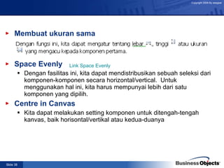 Membuat ukuran sama Space Evenly Dengan fasilitas ini, kita dapat mendistribusikan sebuah seleksi dari komponen-komponen secara horizontal/vertical.  Untuk menggunakan hal ini, kita harus mempunyai lebih dari satu komponen yang dipilih. Centre in Canvas Kita dapat melakukan setting komponen untuk ditengah-tengah kanvas, baik horisontal/vertikal atau kedua-duanya   Link Space Evenly 