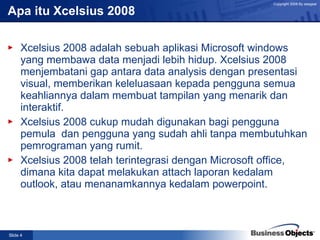 Apa itu Xcelsius 2008 Xcelsius 2008 adalah sebuah aplikasi Microsoft windows yang membawa data menjadi lebih hidup. Xcelsius 2008 menjembatani gap antara data analysis dengan presentasi visual, memberikan keleluasaan kepada pengguna semua keahliannya dalam membuat tampilan yang menarik dan interaktif. Xcelsius 2008 cukup mudah digunakan bagi pengguna pemula  dan pengguna yang sudah ahli tanpa membutuhkan pemrograman yang rumit. Xcelsius 2008 telah terintegrasi dengan Microsoft office, dimana kita dapat melakukan attach laporan kedalam outlook, atau menanamkannya kedalam powerpoint.  