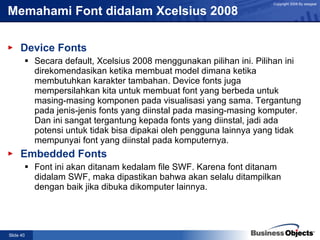 Memahami Font didalam Xcelsius 2008 Device Fonts Secara default, Xcelsius 2008 menggunakan pilihan ini. Pilihan ini direkomendasikan ketika membuat model dimana ketika membutuhkan karakter tambahan. Device fonts juga mempersilahkan kita untuk membuat font yang berbeda untuk masing-masing komponen pada visualisasi yang sama. Tergantung pada jenis-jenis fonts yang diinstal pada masing-masing komputer. Dan ini sangat tergantung kepada fonts yang diinstal, jadi ada potensi untuk tidak bisa dipakai oleh pengguna lainnya yang tidak mempunyai font yang diinstal pada komputernya. Embedded Fonts Font ini akan ditanam kedalam file SWF. Karena font ditanam didalam SWF, maka dipastikan bahwa akan selalu ditampilkan dengan baik jika dibuka dikomputer lainnya.   