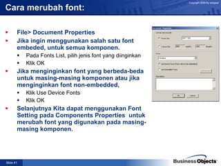 Cara merubah font: File> Document Properties Jika ingin menggunakan salah satu font embeded, untuk semua komponen. Pada Fonts List, pilih jenis font yang diinginkan Klik OK Jika menginginkan font yang berbeda-beda untuk masing-masing komponen atau jika menginginkan font non-embedded, Klik Use Device Fonts Klik OK Selanjutnya Kita dapat menggunakan Font Setting pada Components Properties  untuk merubah font yang digunakan pada masing-masing komponen. 