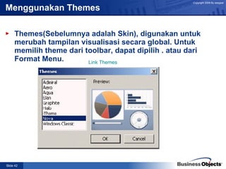 Menggunakan Themes   Themes(Sebelumnya adalah Skin), digunakan untuk merubah tampilan visualisasi secara global. Untuk memilih theme dari toolbar, dapat dipilih . atau dari Format Menu. Link Themes 
