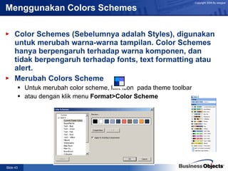 Menggunakan Colors Schemes Color Schemes (Sebelumnya adalah Styles), digunakan untuk merubah warna-warna tampilan. Color Schemes hanya berpengaruh terhadap warna komponen, dan tidak berpengaruh terhadap fonts, text formatting atau alert. Merubah Colors Scheme Untuk merubah color scheme, klik icon  pada theme toolbar atau dengan klik menu  Format>Color Scheme   