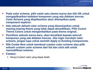 Pada color scheme, pilih salah satu skema warna dan klik OK untuk mengaplikasikan kedalam komponen yang ada didalam kanvas. Color Scheme yang diaplikasikan akan ditampilkan pada component explorer. Ada sebuah default color scheme yang diasosiasikan untuk masing-masing theme yang tidak dapat dimodifikasi. Pilih Curent Theme Colors untuk mengembalikan pada theme original. Pemilihan sebuah warna baru, akan berakibat kepada seluruh komponen yang ada didalam kanvas. Jika ingin merubah color scheme, jangan lupa untuk memilih Apply to Existing Components. Klik Create New untuk membuat custom color scheme atau pilih sebuah custom color scheme dari list dan click edit untuk memodifikasi scheme. Catatan: Hanya Custom color yang dapat diedit. 