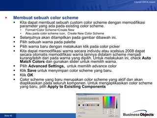 Membuat sebuah color scheme Kita dapat membuat sebuah custom color scheme dengan memodifikasi parameter yang ada pada existing color scheme. Format>Color Scheme>Create New Atau pada color scheme icon,  Create New Color Scheme Selanjutnya akan ditampilkan pada gambar dibawah ini. Pilih sebuah warna pada palette  Pilih warna baru dengan melakukan klik pada color picker Kita dapat memodifikasi warna secara individu atau xcelsius 2008 dapat secara otomatis memodifikasi warna lainnya didalam scheme menjadi kurang/lebih dari pada warna yang dipilih.  Untuk melakukan ini, check  Auto Match Colors  dan gunakan slider untuk memilih warna. Pilih  Advanced Settings,  untuk memilih advance color Klik  Save  untuk menyimpan color scheme yang baru. Klik  OK Color scheme yang baru merupakan color scheme yang aktif dan akan diaplikasikan pada seluruh komponen. Untuk mengaplikasikan color scheme yang baru, pilih  Apply to Exisiting Components 