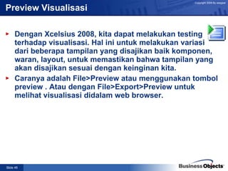 Preview Visualisasi   Dengan Xcelsius 2008, kita dapat melakukan testing terhadap visualisasi. Hal ini untuk melakukan variasi dari beberapa tampilan yang disajikan baik komponen, waran, layout, untuk memastikan bahwa tampilan yang akan disajikan sesuai dengan keinginan kita. Caranya adalah File>Preview atau menggunakan tombol preview . Atau dengan File>Export>Preview untuk melihat visualisasi didalam web browser. 